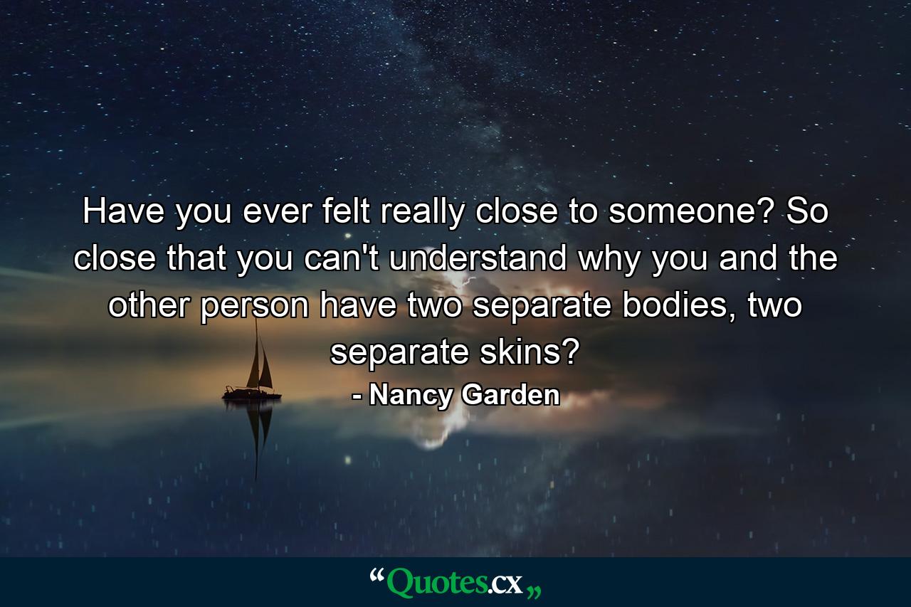 Have you ever felt really close to someone? So close that you can't understand why you and the other person have two separate bodies, two separate skins? - Quote by Nancy Garden