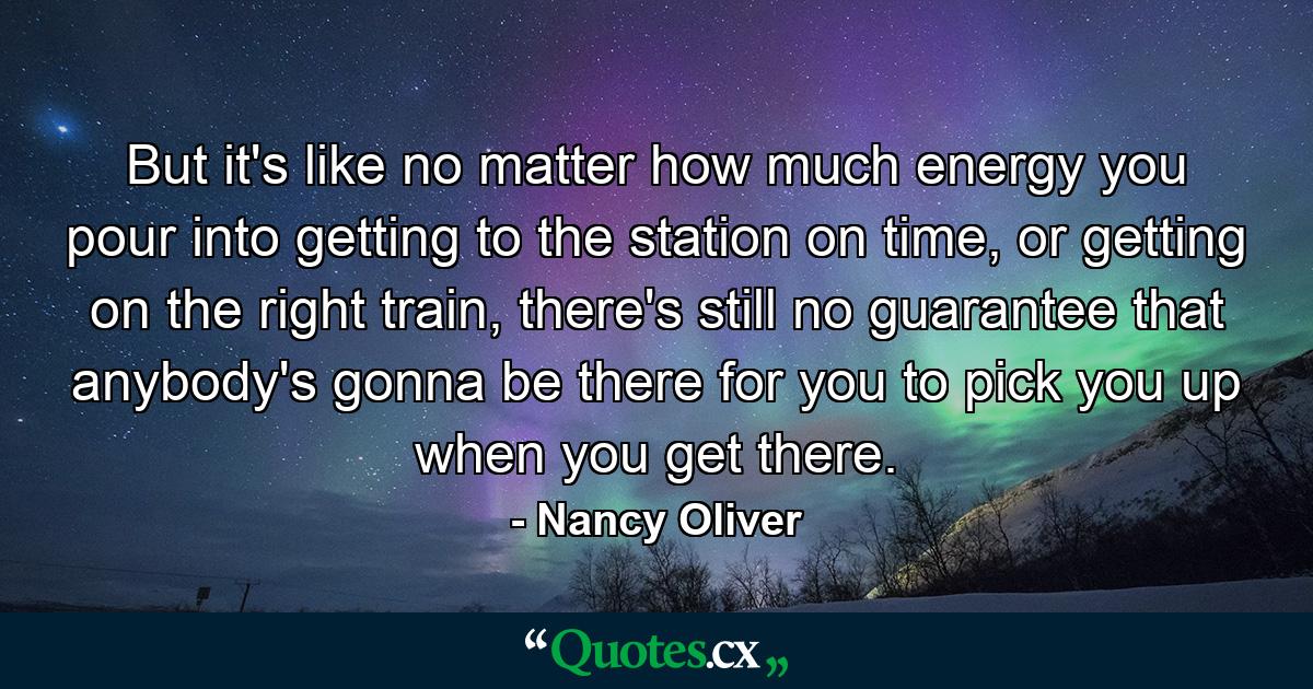 But it's like no matter how much energy you pour into getting to the station on time, or getting on the right train, there's still no guarantee that anybody's gonna be there for you to pick you up when you get there. - Quote by Nancy Oliver