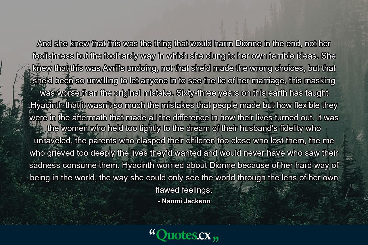And she knew that this was the thing that would harm Dionne in the end, not her foolishness but the foolhardy way in which she clung to her own terrible ideas. She knew that this was Avril's undoing, not that she'd made the wrong choices, but that she'd been so unwilling to let anyone in to see the lie of her marriage, this masking was worse than the original mistake. Sixty-three years on this earth has taught Hyacinth that it wasn't so much the mistakes that people made but how flexible they were in the aftermath that made all the difference in how their lives turned out. It was the women who held too tightly to the dream of their husband's fidelity who unraveled, the parents who clasped their children too close who lost them, the me who grieved too deeply the lives they'd wanted and would never have who saw their sadness consume them. Hyacinth worried about Dionne because of her hard way of being in the world, the way she could only see the world through the lens of her own flawed feelings. - Quote by Naomi Jackson
