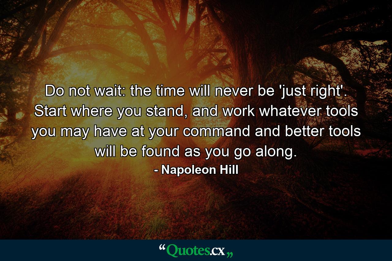 Do not wait: the time will never be 'just right'. Start where you stand, and work whatever tools you may have at your command and better tools will be found as you go along. - Quote by Napoleon Hill