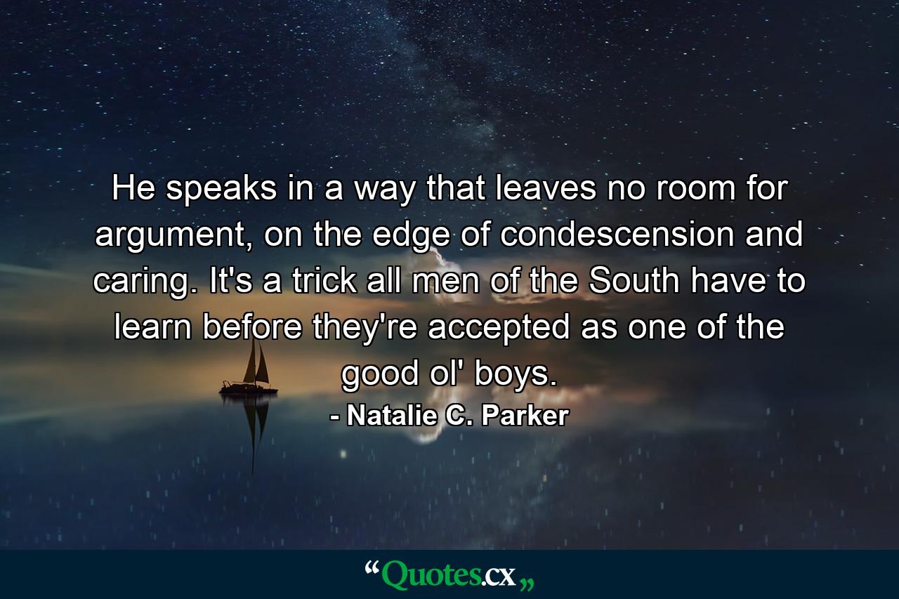 He speaks in a way that leaves no room for argument, on the edge of condescension and caring. It's a trick all men of the South have to learn before they're accepted as one of the good ol' boys. - Quote by Natalie C. Parker