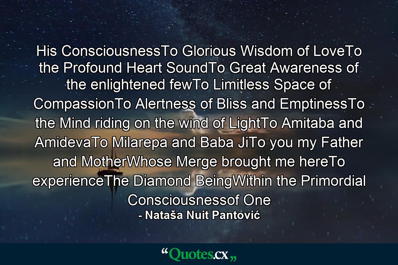 His ConsciousnessTo Glorious Wisdom of LoveTo the Profound Heart SoundTo Great Awareness of the enlightened fewTo Limitless Space of CompassionTo Alertness of Bliss and EmptinessTo the Mind riding on the wind of LightTo Amitaba and AmidevaTo Milarepa and Baba JiTo you my Father and MotherWhose Merge brought me hereTo experienceThe Diamond BeingWithin the Primordial Consciousnessof One - Quote by Nataša Nuit Pantović