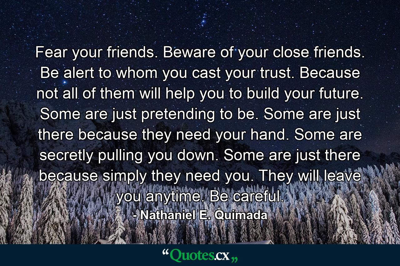 Fear your friends. Beware of your close friends. Be alert to whom you cast your trust. Because not all of them will help you to build your future. Some are just pretending to be. Some are just there because they need your hand. Some are secretly pulling you down. Some are just there because simply they need you. They will leave you anytime. Be careful. - Quote by Nathaniel E. Quimada