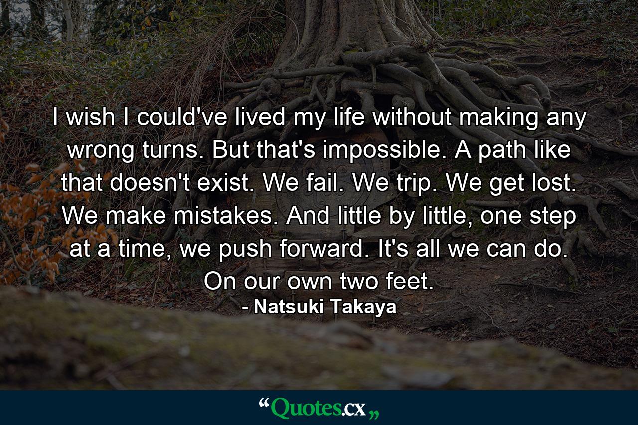 I wish I could've lived my life without making any wrong turns. But that's impossible. A path like that doesn't exist. We fail. We trip. We get lost. We make mistakes. And little by little, one step at a time, we push forward. It's all we can do. On our own two feet. - Quote by Natsuki Takaya