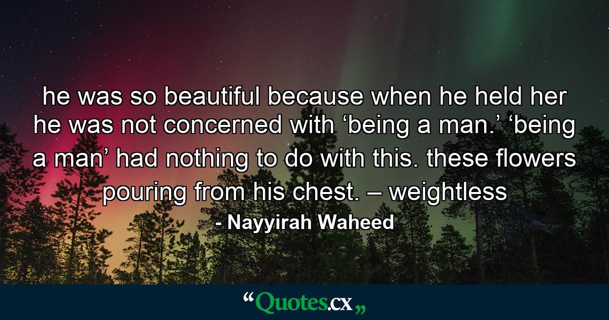 he was so beautiful because when he held her he was not concerned with ‘being a man.’ ‘being a man’ had nothing to do with this. these flowers pouring from his chest. – weightless - Quote by Nayyirah Waheed