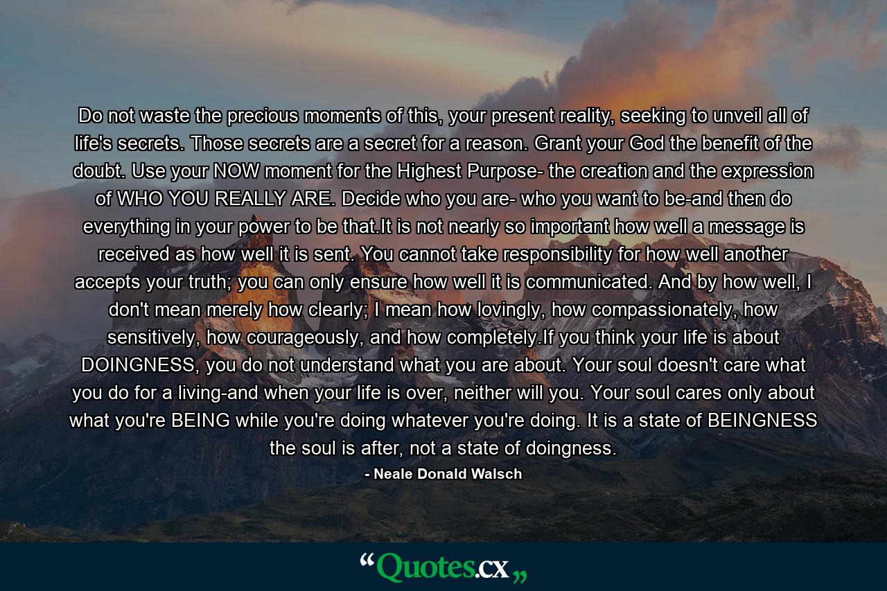 Do not waste the precious moments of this, your present reality, seeking to unveil all of life's secrets. Those secrets are a secret for a reason. Grant your God the benefit of the doubt. Use your NOW moment for the Highest Purpose- the creation and the expression of WHO YOU REALLY ARE. Decide who you are- who you want to be-and then do everything in your power to be that.It is not nearly so important how well a message is received as how well it is sent. You cannot take responsibility for how well another accepts your truth; you can only ensure how well it is communicated. And by how well, I don't mean merely how clearly; I mean how lovingly, how compassionately, how sensitively, how courageously, and how completely.If you think your life is about DOINGNESS, you do not understand what you are about. Your soul doesn't care what you do for a living-and when your life is over, neither will you. Your soul cares only about what you're BEING while you're doing whatever you're doing. It is a state of BEINGNESS the soul is after, not a state of doingness. - Quote by Neale Donald Walsch