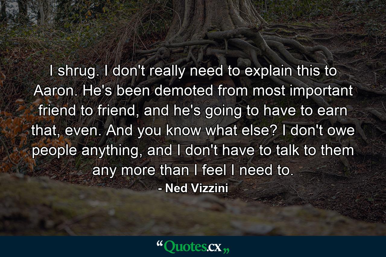 I shrug. I don't really need to explain this to Aaron. He's been demoted from most important friend to friend, and he's going to have to earn that, even. And you know what else? I don't owe people anything, and I don't have to talk to them any more than I feel I need to. - Quote by Ned Vizzini