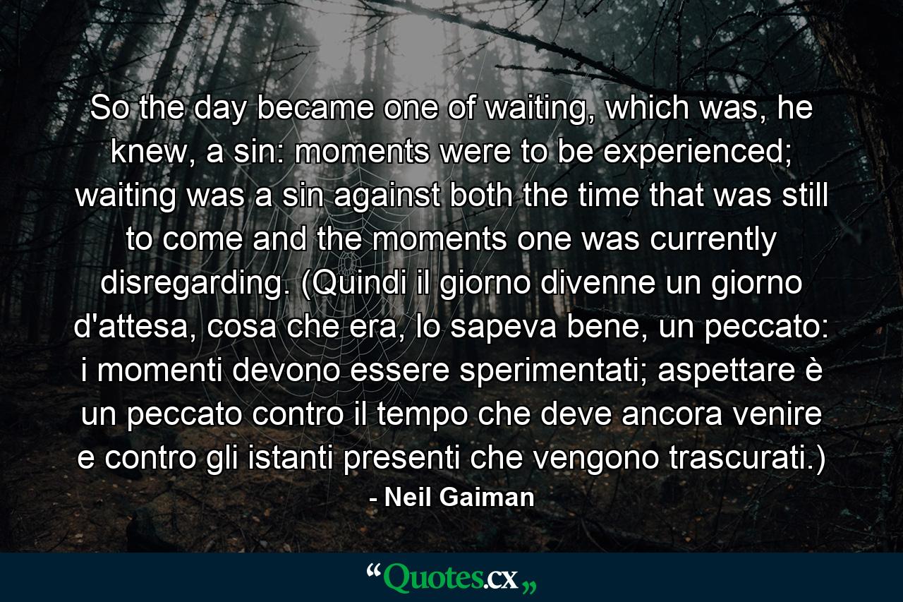 So the day became one of waiting, which was, he knew, a sin: moments were to be experienced; waiting was a sin against both the time that was still to come and the moments one was currently disregarding. (Quindi il giorno divenne un giorno d'attesa, cosa che era, lo sapeva bene, un peccato: i momenti devono essere sperimentati; aspettare è un peccato contro il tempo che deve ancora venire e contro gli istanti presenti che vengono trascurati.) - Quote by Neil Gaiman