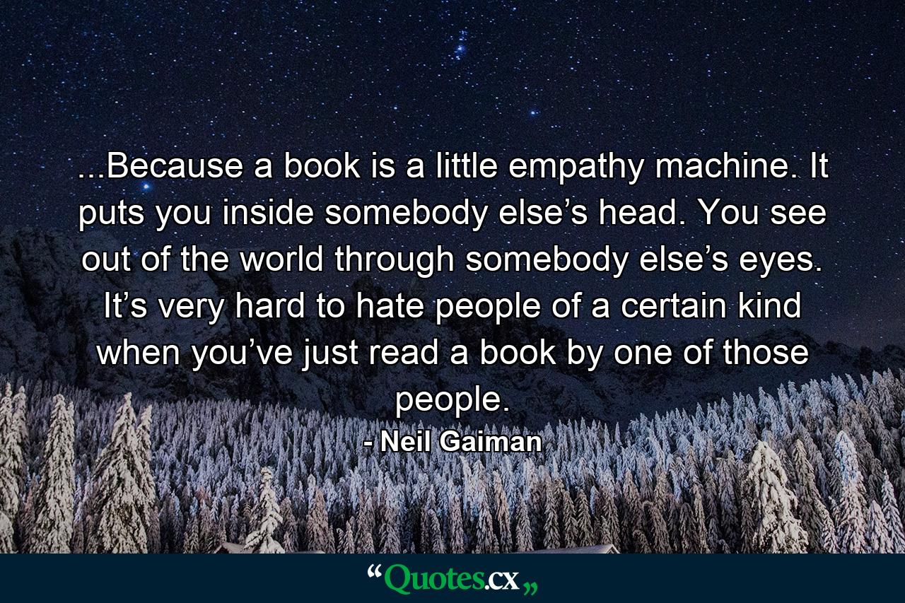 ...Because a book is a little empathy machine. It puts you inside somebody else’s head. You see out of the world through somebody else’s eyes. It’s very hard to hate people of a certain kind when you’ve just read a book by one of those people. - Quote by Neil Gaiman