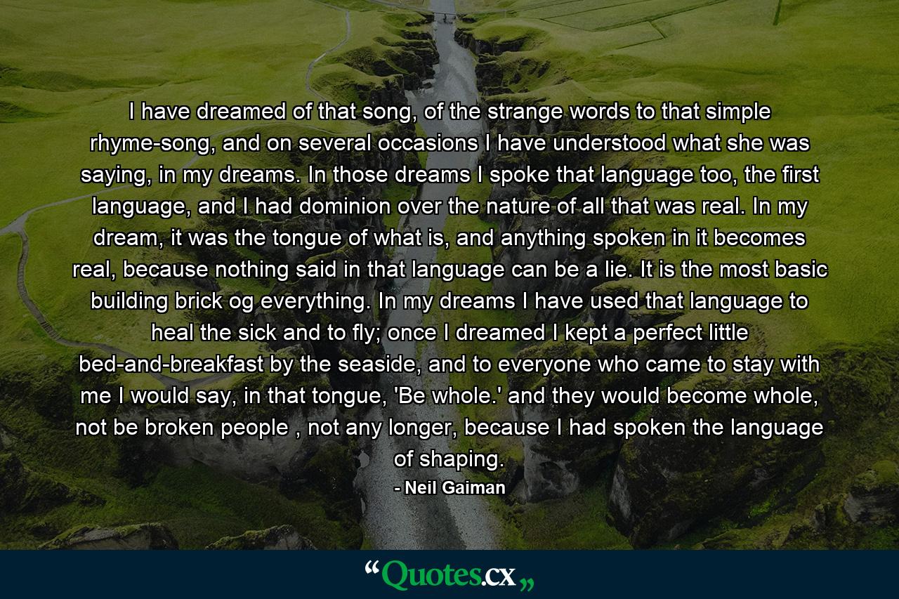 I have dreamed of that song, of the strange words to that simple rhyme-song, and on several occasions I have understood what she was saying, in my dreams. In those dreams I spoke that language too, the first language, and I had dominion over the nature of all that was real. In my dream, it was the tongue of what is, and anything spoken in it becomes real, because nothing said in that language can be a lie. It is the most basic building brick og everything. In my dreams I have used that language to heal the sick and to fly; once I dreamed I kept a perfect little bed-and-breakfast by the seaside, and to everyone who came to stay with me I would say, in that tongue, 'Be whole.' and they would become whole, not be broken people , not any longer, because I had spoken the language of shaping. - Quote by Neil Gaiman