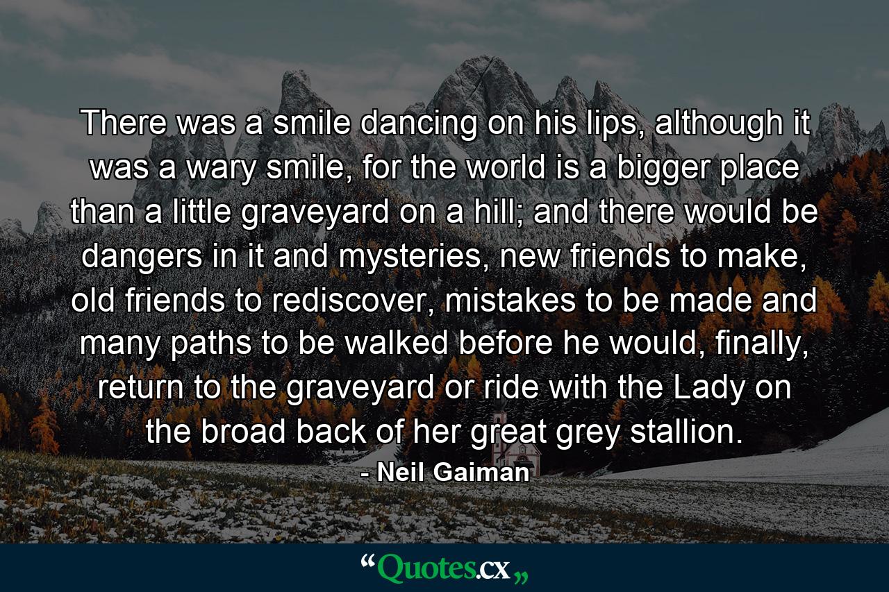 There was a smile dancing on his lips, although it was a wary smile, for the world is a bigger place than a little graveyard on a hill; and there would be dangers in it and mysteries, new friends to make, old friends to rediscover, mistakes to be made and many paths to be walked before he would, finally, return to the graveyard or ride with the Lady on the broad back of her great grey stallion. - Quote by Neil Gaiman