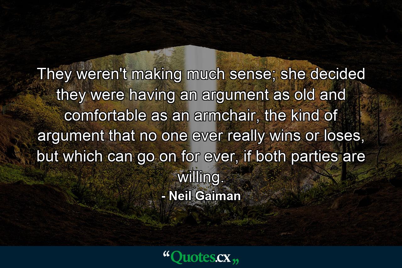 They weren't making much sense; she decided they were having an argument as old and comfortable as an armchair, the kind of argument that no one ever really wins or loses, but which can go on for ever, if both parties are willing. - Quote by Neil Gaiman