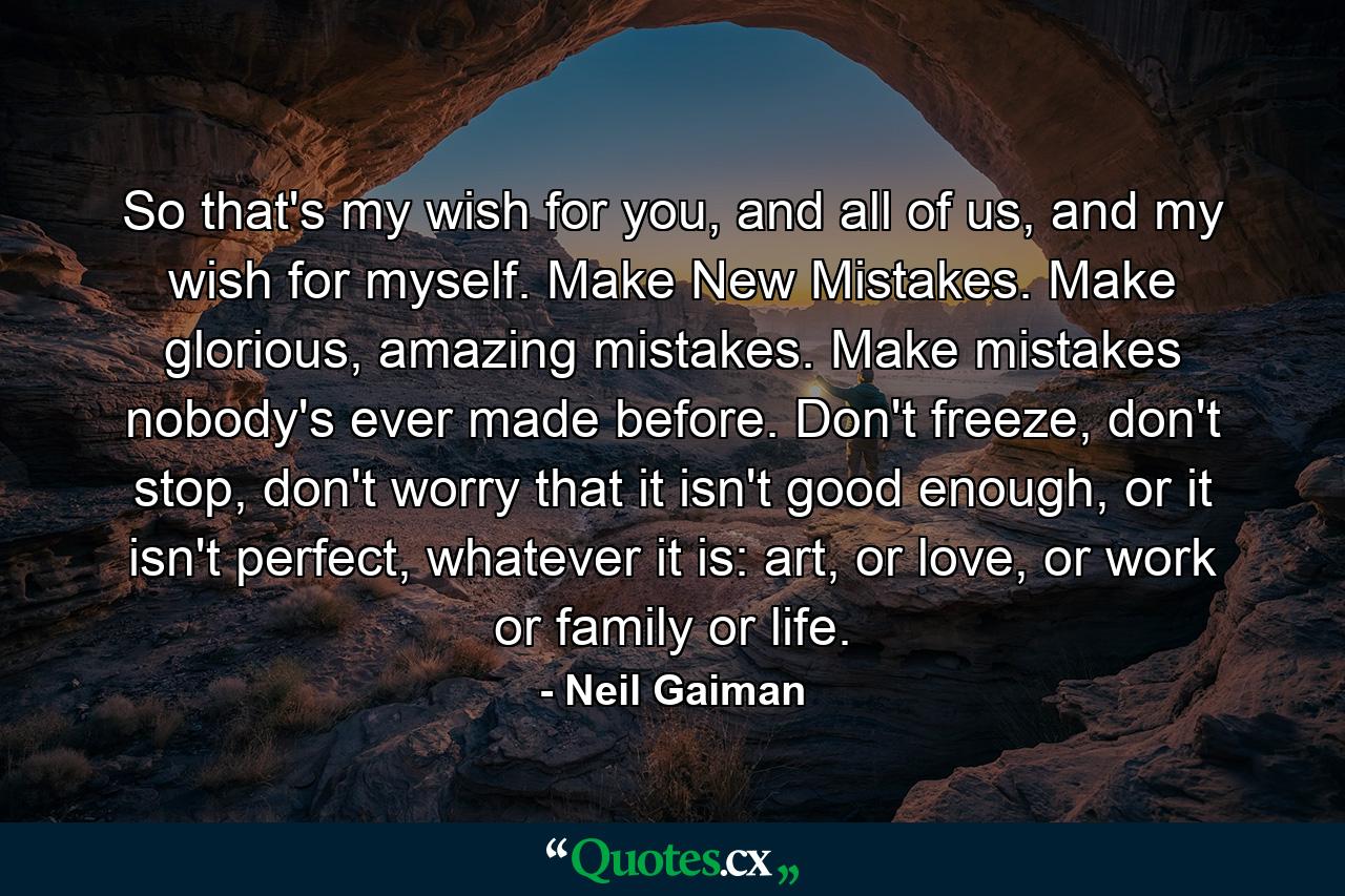 So that's my wish for you, and all of us, and my wish for myself. Make New Mistakes. Make glorious, amazing mistakes. Make mistakes nobody's ever made before. Don't freeze, don't stop, don't worry that it isn't good enough, or it isn't perfect, whatever it is: art, or love, or work or family or life. - Quote by Neil Gaiman