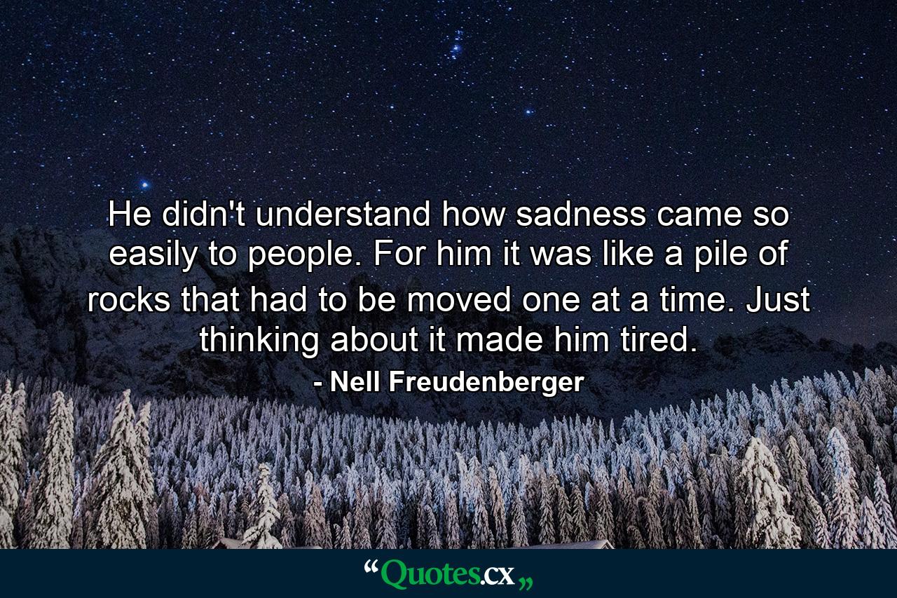 He didn't understand how sadness came so easily to people. For him it was like a pile of rocks that had to be moved one at a time. Just thinking about it made him tired. - Quote by Nell Freudenberger