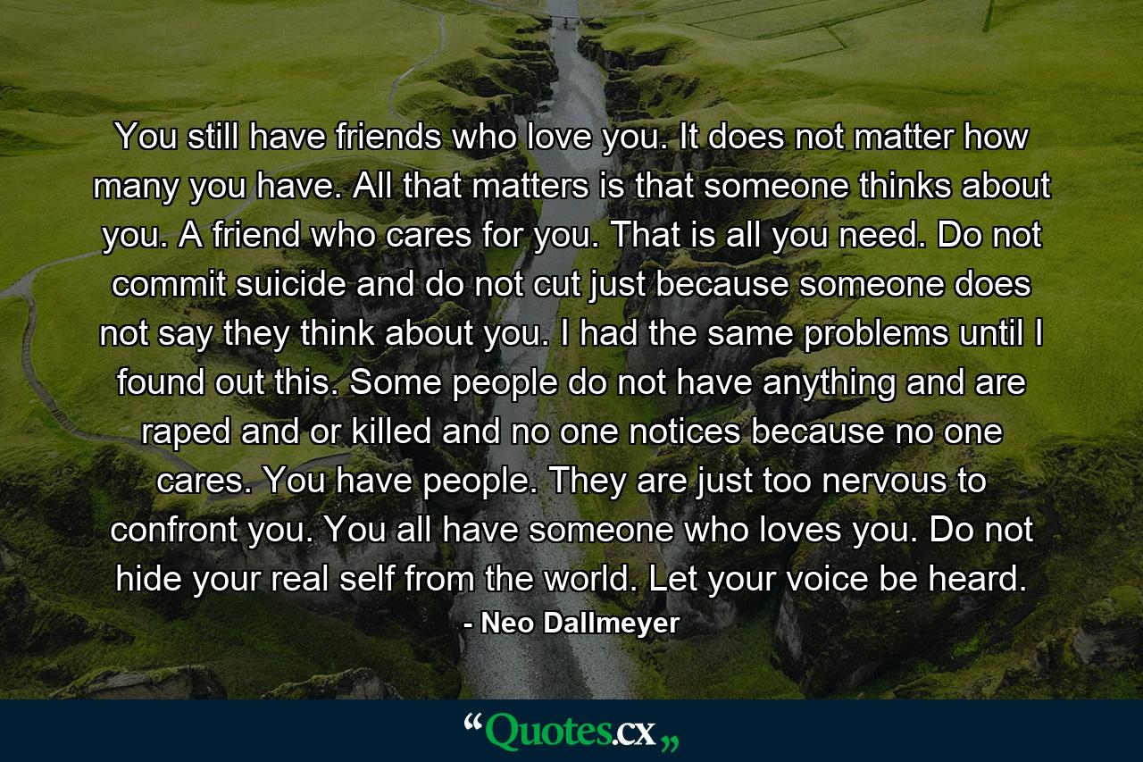 You still have friends who love you. It does not matter how many you have. All that matters is that someone thinks about you. A friend who cares for you. That is all you need. Do not commit suicide and do not cut just because someone does not say they think about you. I had the same problems until I found out this. Some people do not have anything and are raped and or killed and no one notices because no one cares. You have people. They are just too nervous to confront you. You all have someone who loves you. Do not hide your real self from the world. Let your voice be heard. - Quote by Neo Dallmeyer