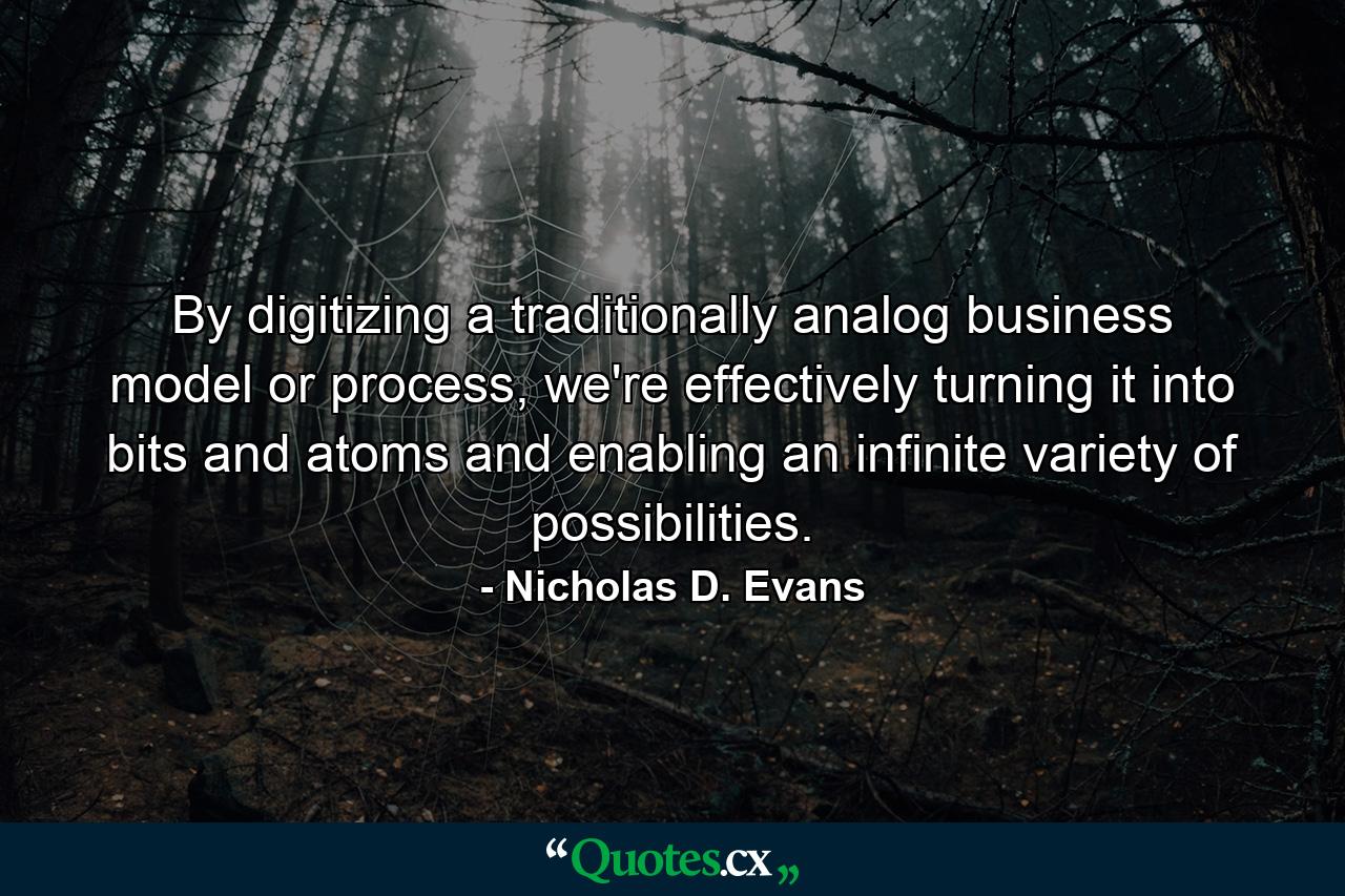 By digitizing a traditionally analog business model or process, we're effectively turning it into bits and atoms and enabling an infinite variety of possibilities. - Quote by Nicholas D. Evans