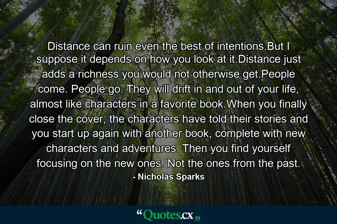 Distance can ruin even the best of intentions.But I suppose it depends on how you look at it.Distance just adds a richness you would not otherwise get.People come. People go. They will drift in and out of your life, almost like characters in a favorite book.When you finally close the cover, the characters have told their stories and you start up again with another book, complete with new characters and adventures. Then you find yourself focusing on the new ones. Not the ones from the past. - Quote by Nicholas Sparks
