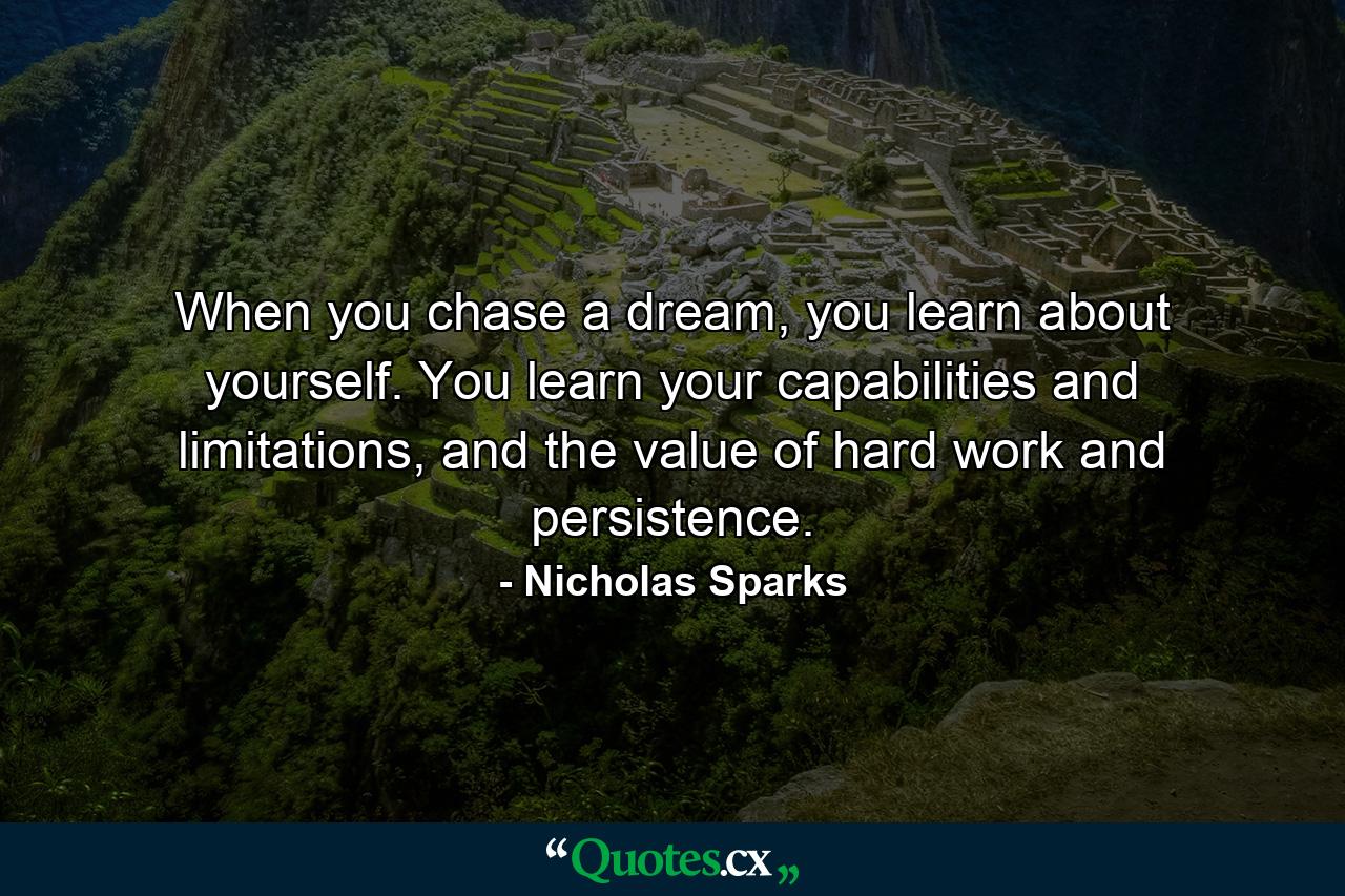 When you chase a dream, you learn about yourself. You learn your capabilities and limitations, and the value of hard work and persistence. - Quote by Nicholas Sparks