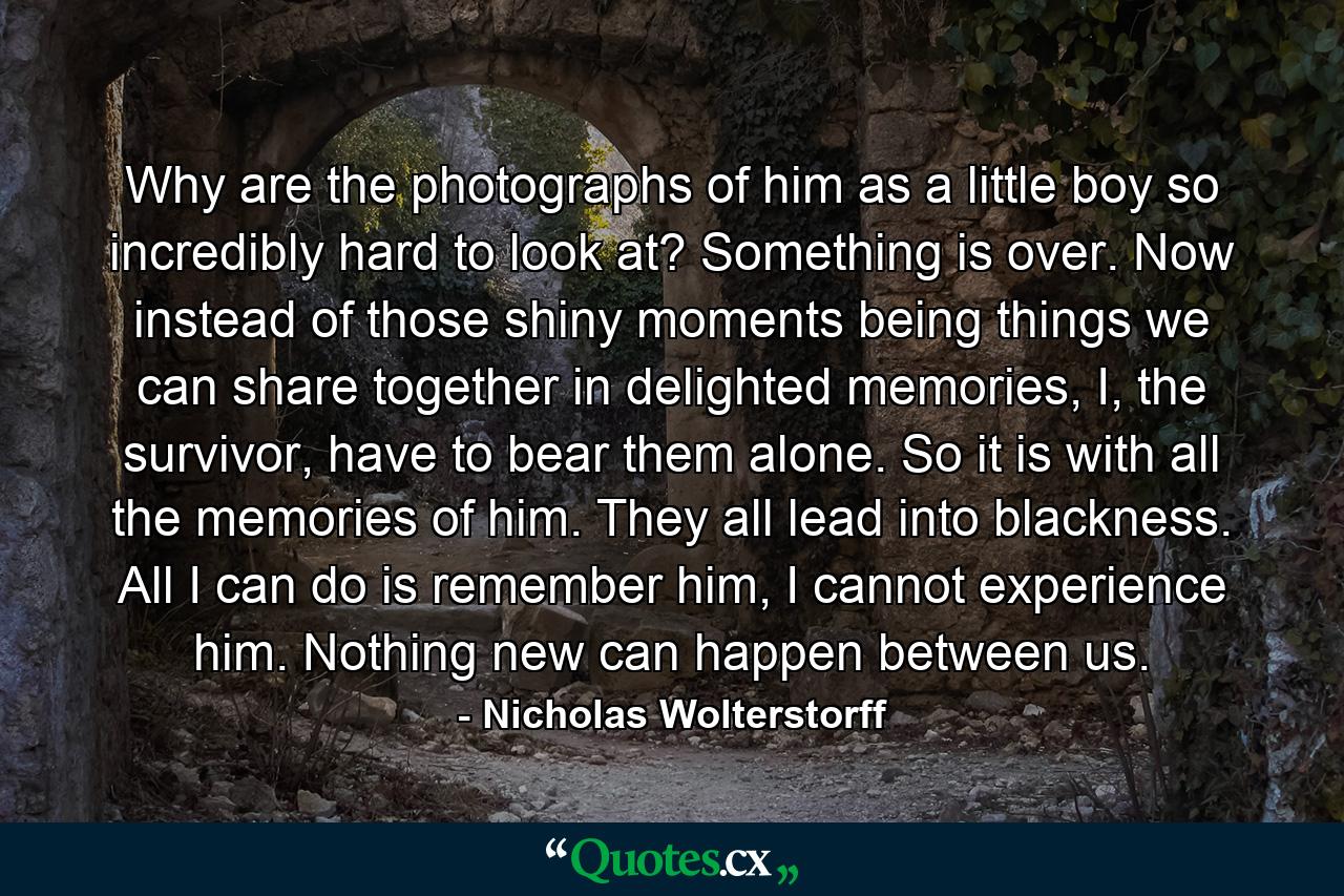 Why are the photographs of him as a little boy so incredibly hard to look at? Something is over. Now instead of those shiny moments being things we can share together in delighted memories, I, the survivor, have to bear them alone. So it is with all the memories of him. They all lead into blackness. All I can do is remember him, I cannot experience him. Nothing new can happen between us. - Quote by Nicholas Wolterstorff