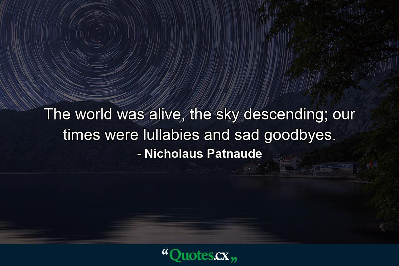 The world was alive, the sky descending; our times were lullabies and sad goodbyes. - Quote by Nicholaus Patnaude