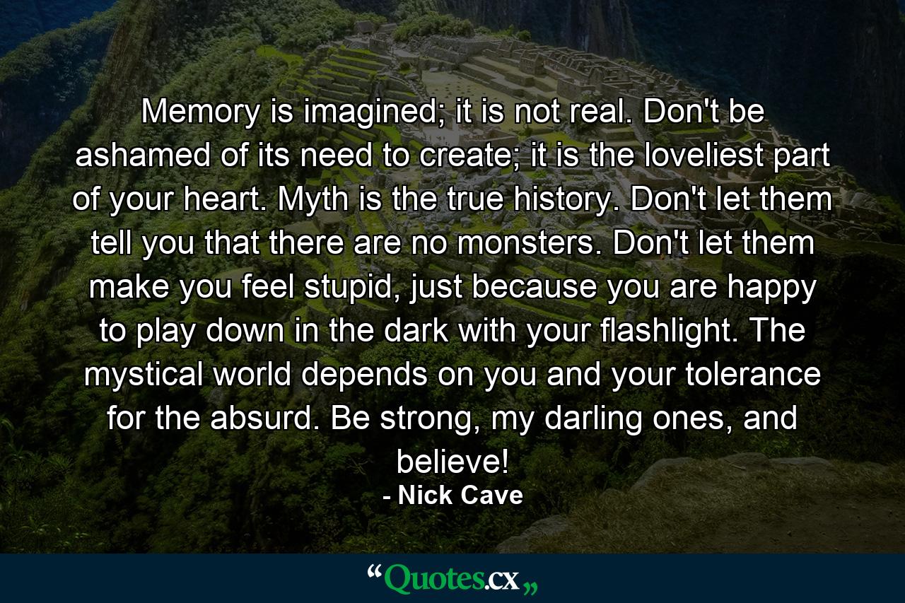 Memory is imagined; it is not real. Don't be ashamed of its need to create; it is the loveliest part of your heart. Myth is the true history. Don't let them tell you that there are no monsters. Don't let them make you feel stupid, just because you are happy to play down in the dark with your flashlight. The mystical world depends on you and your tolerance for the absurd. Be strong, my darling ones, and believe! - Quote by Nick Cave