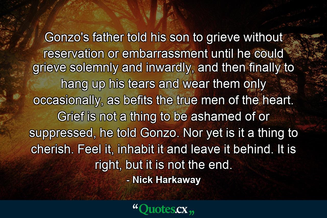 Gonzo's father told his son to grieve without reservation or embarrassment until he could grieve solemnly and inwardly, and then finally to hang up his tears and wear them only occasionally, as befits the true men of the heart. Grief is not a thing to be ashamed of or suppressed, he told Gonzo. Nor yet is it a thing to cherish. Feel it, inhabit it and leave it behind. It is right, but it is not the end. - Quote by Nick Harkaway