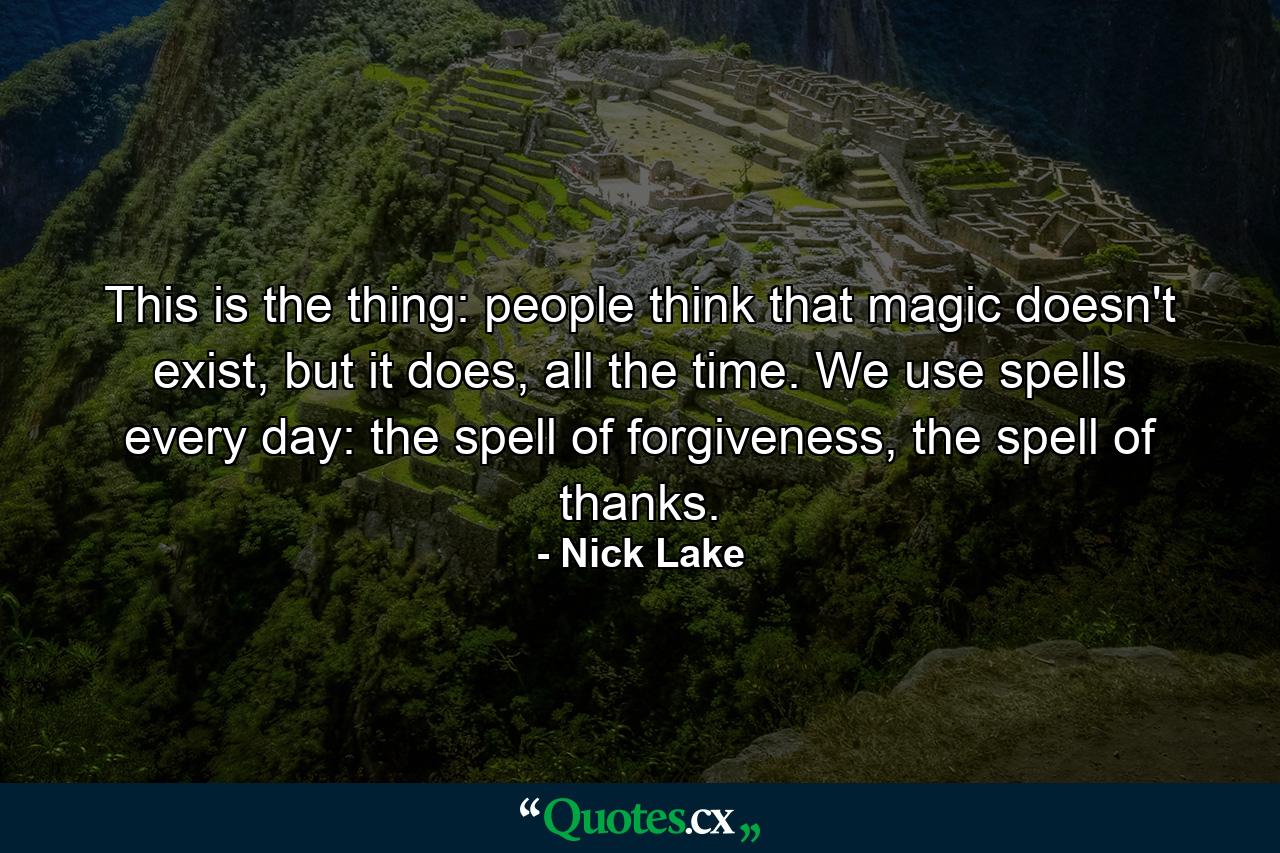 This is the thing: people think that magic doesn't exist, but it does, all the time. We use spells every day: the spell of forgiveness, the spell of thanks. - Quote by Nick Lake