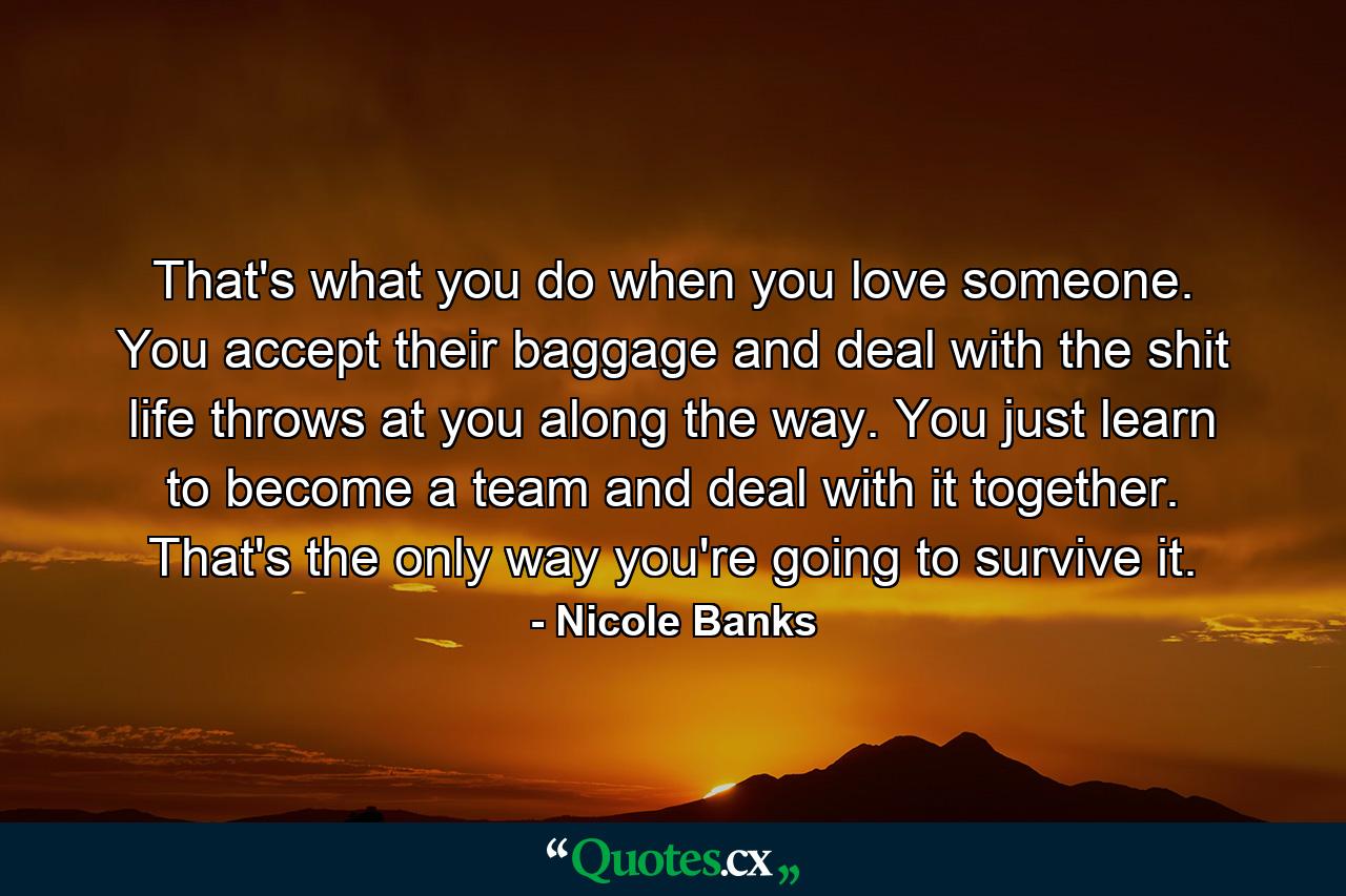 That's what you do when you love someone. You accept their baggage and deal with the shit life throws at you along the way. You just learn to become a team and deal with it together. That's the only way you're going to survive it. - Quote by Nicole Banks