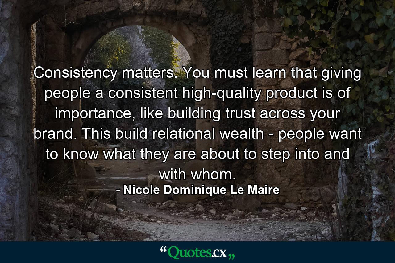 Consistency matters. You must learn that giving people a consistent high-quality product is of importance, like building trust across your brand. This build relational wealth - people want to know what they are about to step into and with whom. - Quote by Nicole Dominique Le Maire