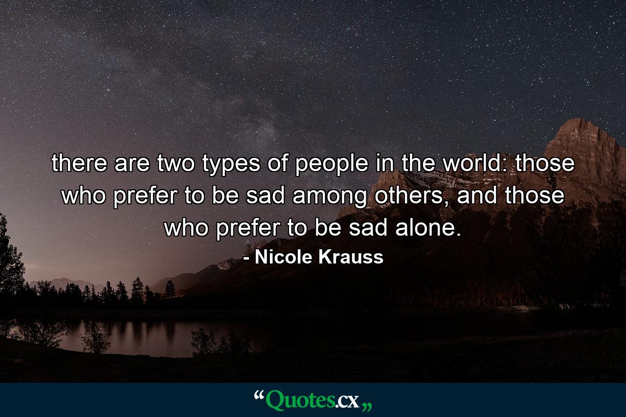 there are two types of people in the world: those who prefer to be sad among others, and those who prefer to be sad alone. - Quote by Nicole Krauss