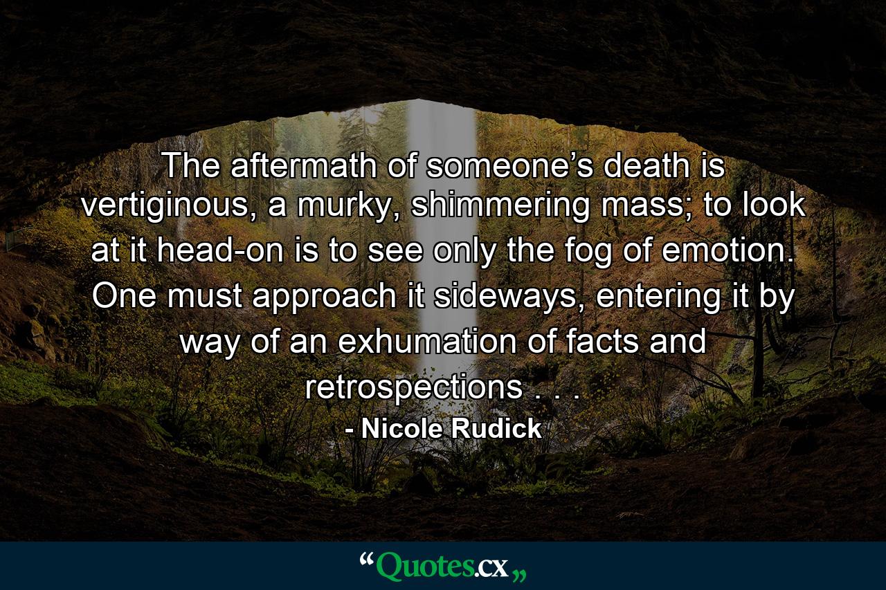 The aftermath of someone’s death is vertiginous, a murky, shimmering mass; to look at it head-on is to see only the fog of emotion. One must approach it sideways, entering it by way of an exhumation of facts and retrospections . . . - Quote by Nicole Rudick