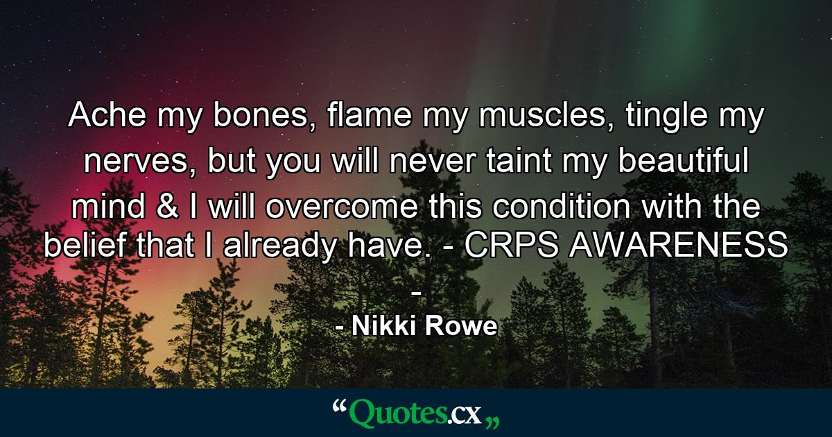 Ache my bones, flame my muscles, tingle my nerves, but you will never taint my beautiful mind & I will overcome this condition with the belief that I already have. - CRPS AWARENESS - - Quote by Nikki Rowe