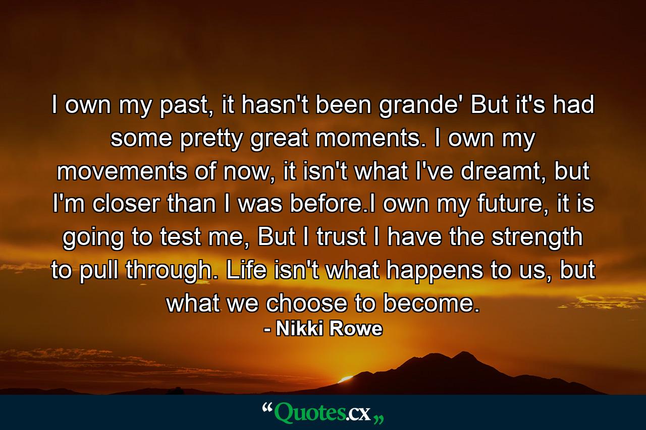 I own my past, it hasn't been grande' But it's had some pretty great moments. I own my movements of now, it isn't what I've dreamt, but I'm closer than I was before.I own my future, it is going to test me, But I trust I have the strength to pull through. Life isn't what happens to us, but what we choose to become. - Quote by Nikki Rowe