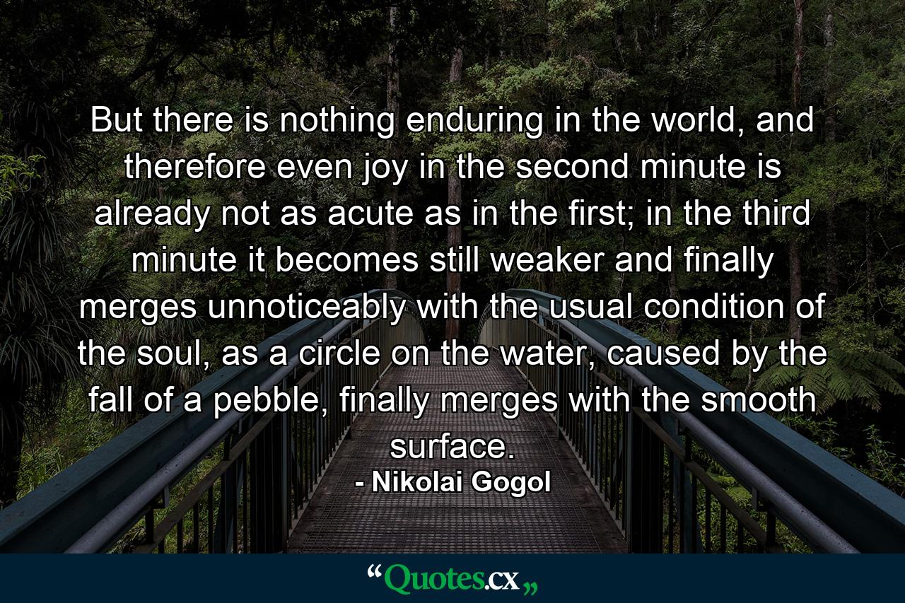 But there is nothing enduring in the world, and therefore even joy in the second minute is already not as acute as in the first; in the third minute it becomes still weaker and finally merges unnoticeably with the usual condition of the soul, as a circle on the water, caused by the fall of a pebble, finally merges with the smooth surface. - Quote by Nikolai Gogol