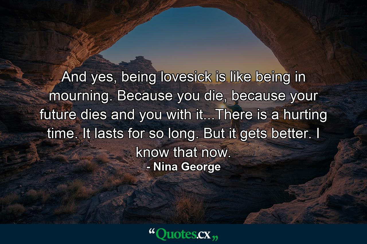 And yes, being lovesick is like being in mourning. Because you die, because your future dies and you with it...There is a hurting time. It lasts for so long. But it gets better. I know that now. - Quote by Nina George