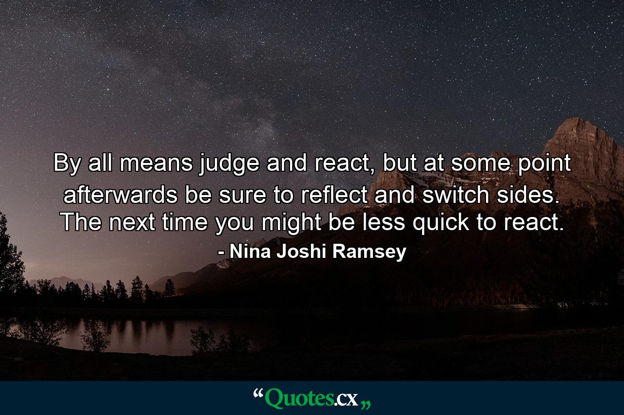 By all means judge and react, but at some point afterwards be sure to reflect and switch sides. The next time you might be less quick to react. - Quote by Nina Joshi Ramsey