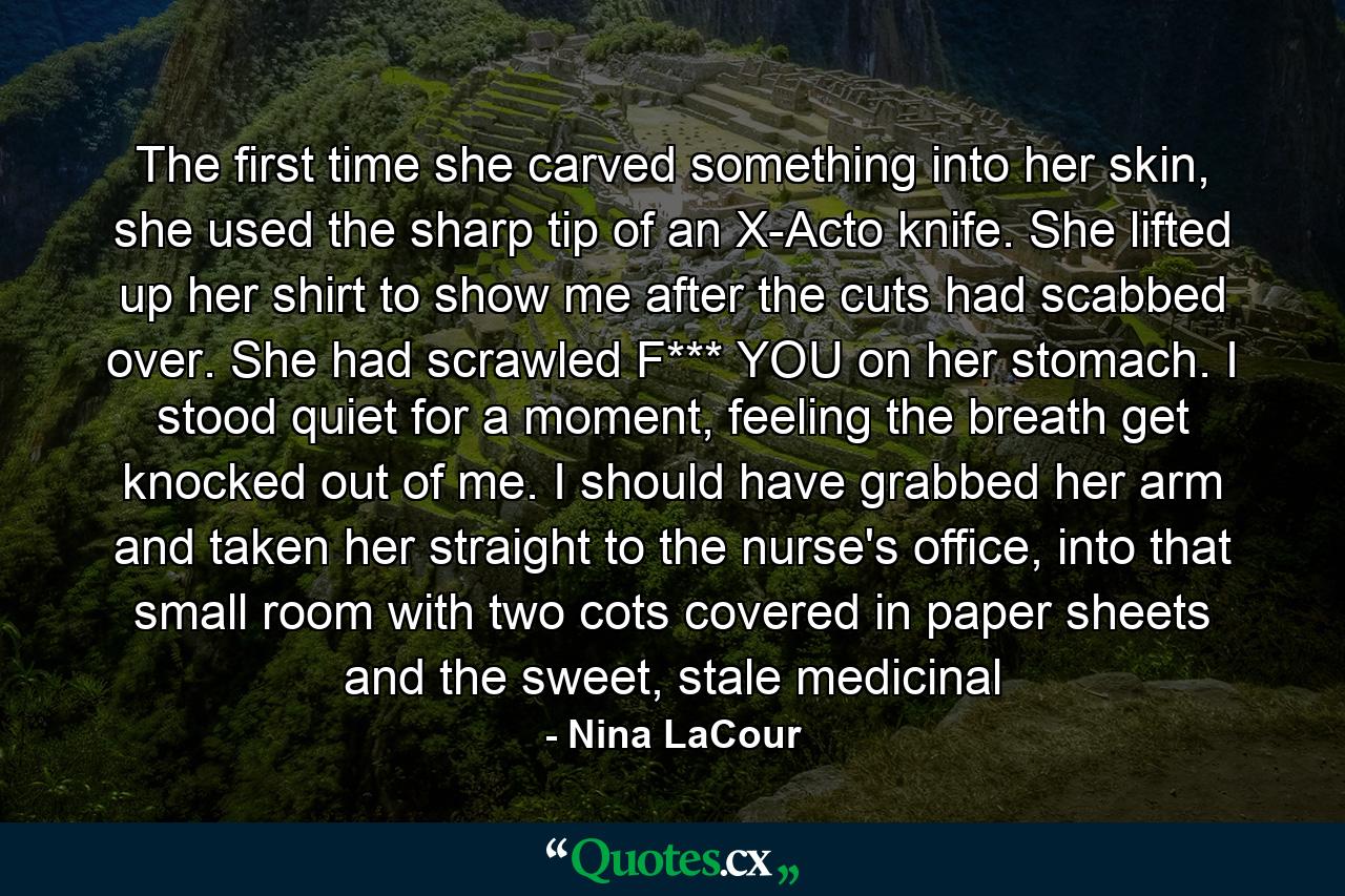 The first time she carved something into her skin, she used the sharp tip of an X-Acto knife. She lifted up her shirt to show me after the cuts had scabbed over. She had scrawled F*** YOU on her stomach. I stood quiet for a moment, feeling the breath get knocked out of me. I should have grabbed her arm and taken her straight to the nurse's office, into that small room with two cots covered in paper sheets and the sweet, stale medicinal - Quote by Nina LaCour