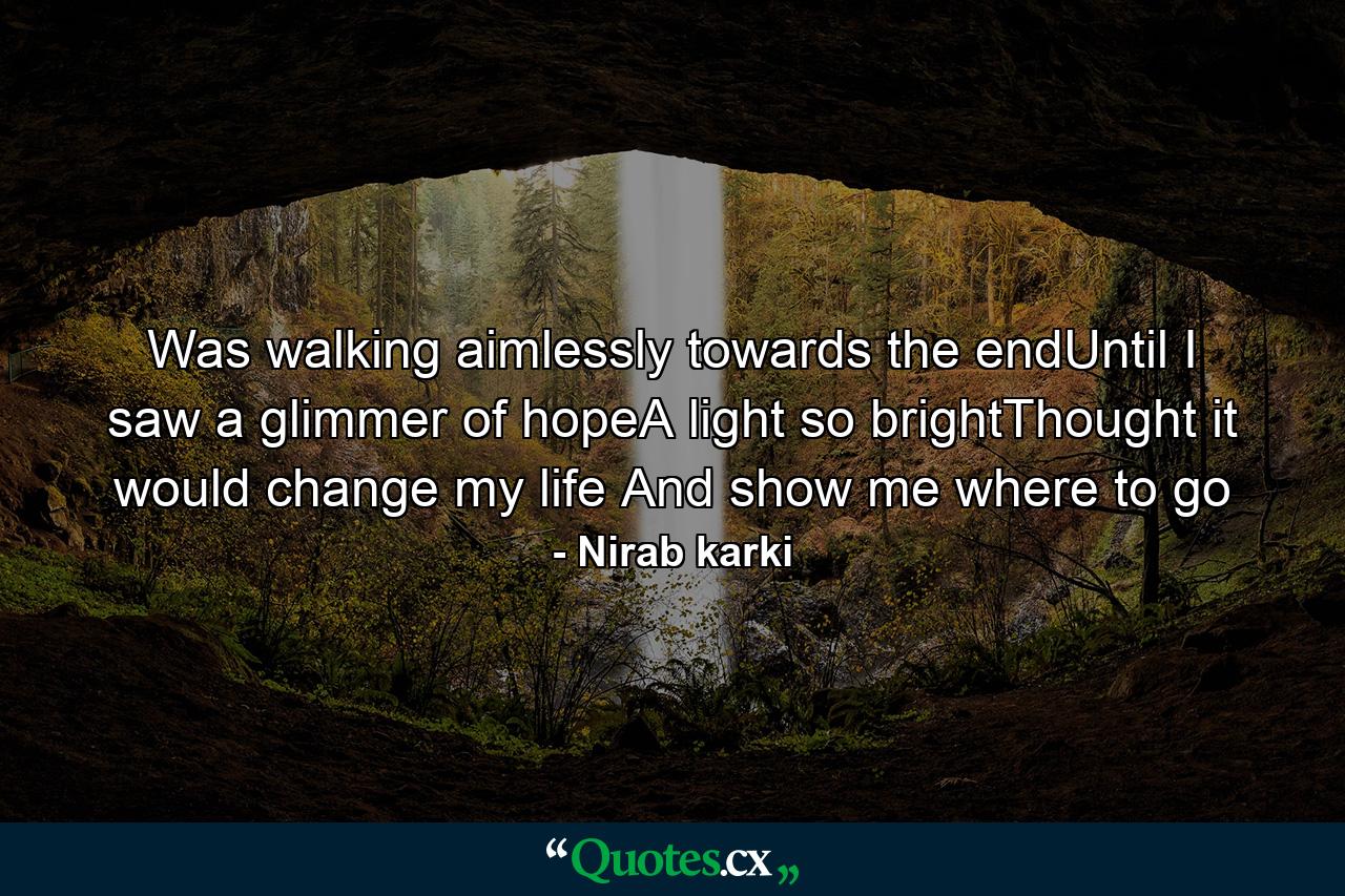 Was walking aimlessly towards the endUntil I saw a glimmer of hopeA light so brightThought it would change my life And show me where to go - Quote by Nirab karki