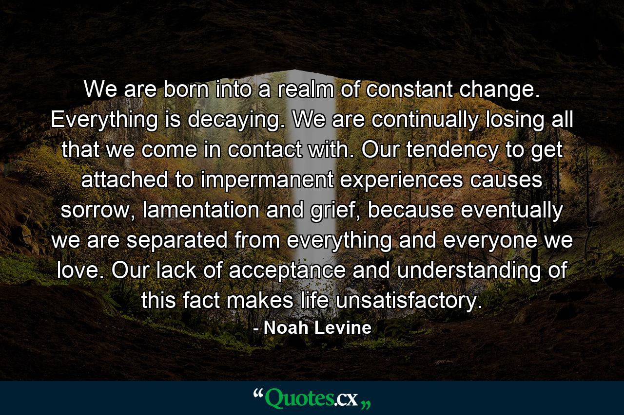 We are born into a realm of constant change. Everything is decaying. We are continually losing all that we come in contact with. Our tendency to get attached to impermanent experiences causes sorrow, lamentation and grief, because eventually we are separated from everything and everyone we love. Our lack of acceptance and understanding of this fact makes life unsatisfactory. - Quote by Noah Levine