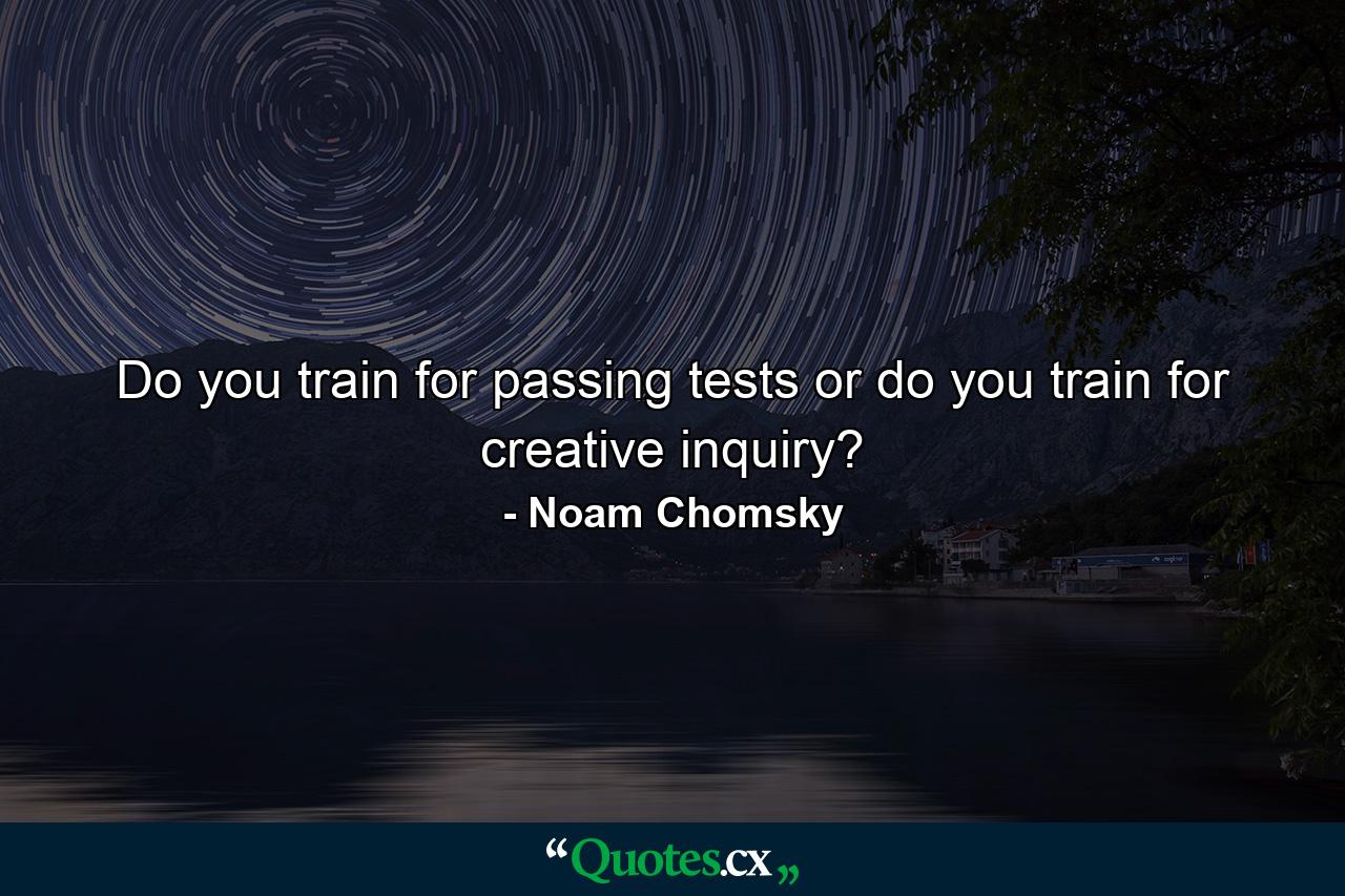 Do you train for passing tests or do you train for creative inquiry? - Quote by Noam Chomsky