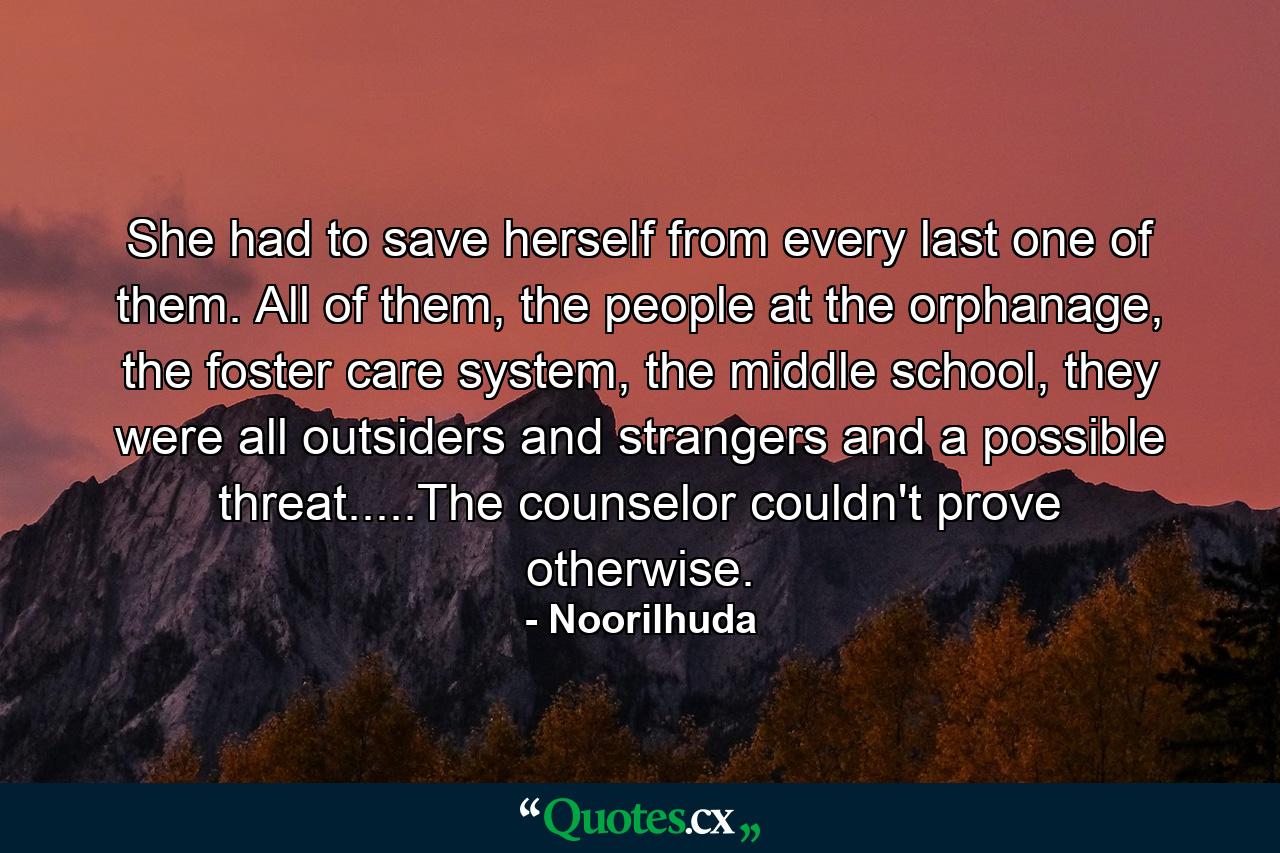 She had to save herself from every last one of them. All of them, the people at the orphanage, the foster care system, the middle school, they were all outsiders and strangers and a possible threat.....The counselor couldn't prove otherwise. - Quote by Noorilhuda