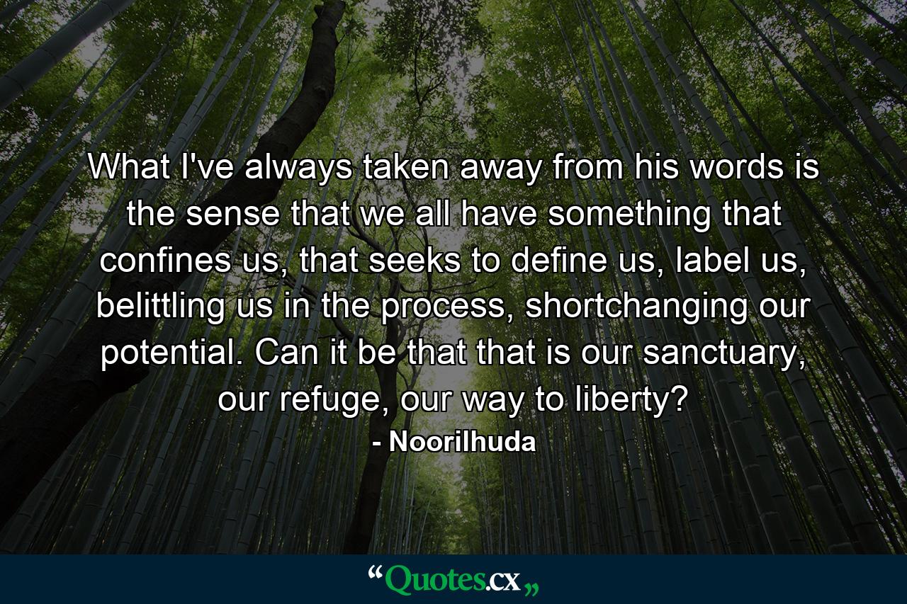 What I've always taken away from his words is the sense that we all have something that confines us, that seeks to define us, label us, belittling us in the process, shortchanging our potential. Can it be that that is our sanctuary, our refuge, our way to liberty? - Quote by Noorilhuda