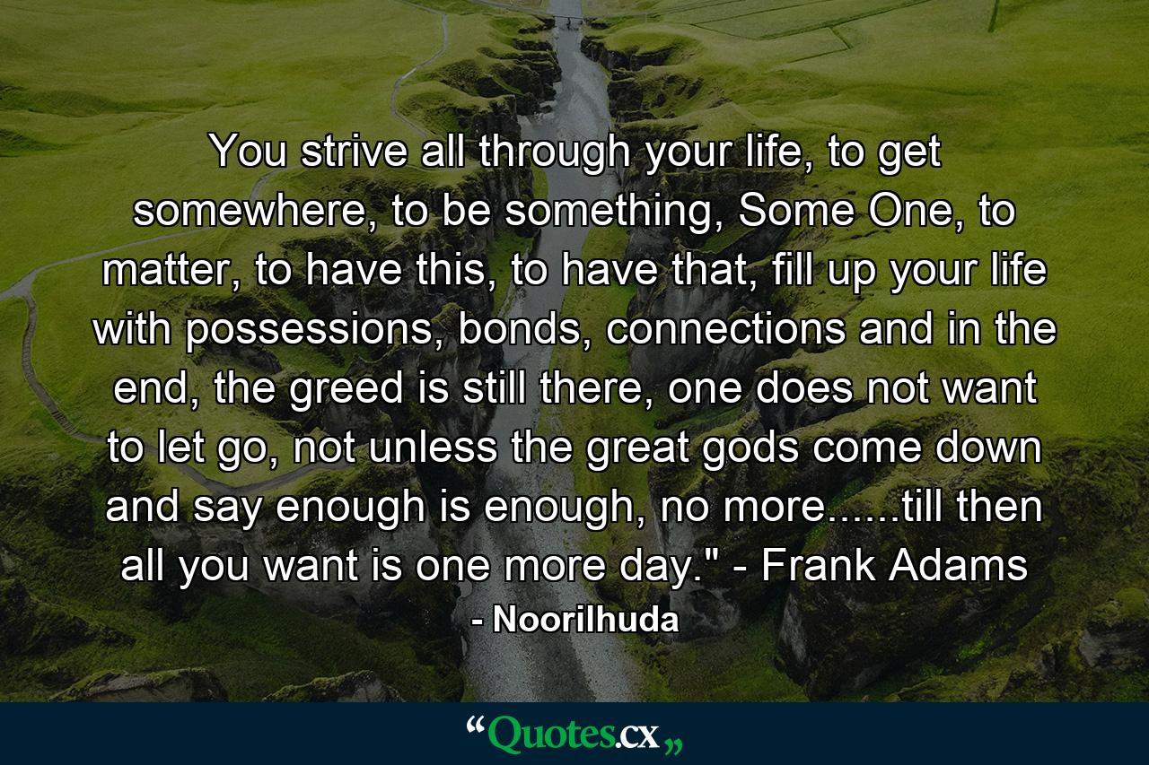 You strive all through your life, to get somewhere, to be something, Some One, to matter, to have this, to have that, fill up your life with possessions, bonds, connections and in the end, the greed is still there, one does not want to let go, not unless the great gods come down and say enough is enough, no more......till then all you want is one more day.