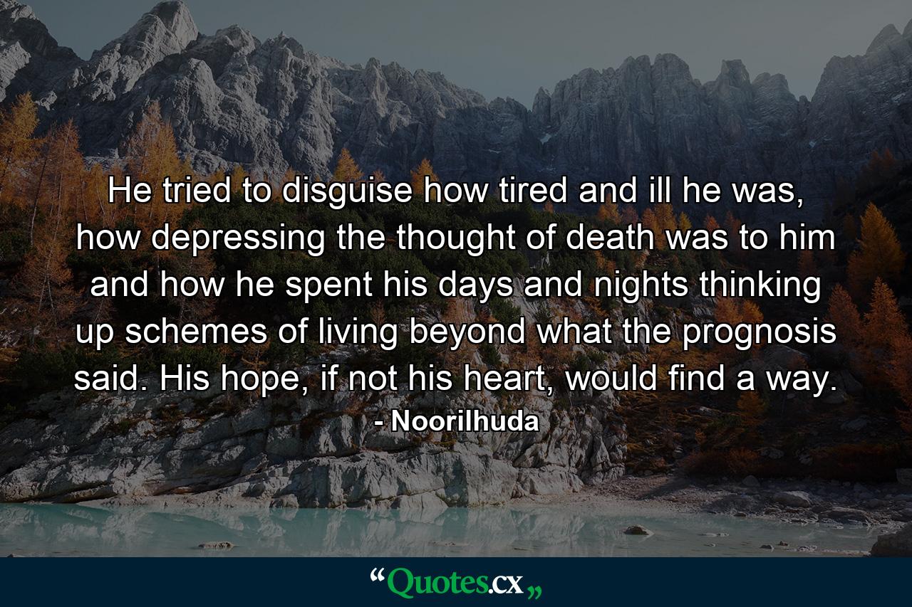 He tried to disguise how tired and ill he was, how depressing the thought of death was to him and how he spent his days and nights thinking up schemes of living beyond what the prognosis said. His hope, if not his heart, would find a way. - Quote by Noorilhuda