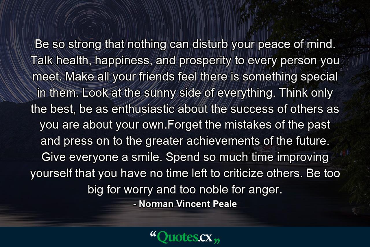 Be so strong that nothing can disturb your peace of mind. Talk health, happiness, and prosperity to every person you meet. Make all your friends feel there is something special in them. Look at the sunny side of everything. Think only the best, be as enthusiastic about the success of others as you are about your own.Forget the mistakes of the past and press on to the greater achievements of the future. Give everyone a smile. Spend so much time improving yourself that you have no time left to criticize others. Be too big for worry and too noble for anger. - Quote by Norman Vincent Peale