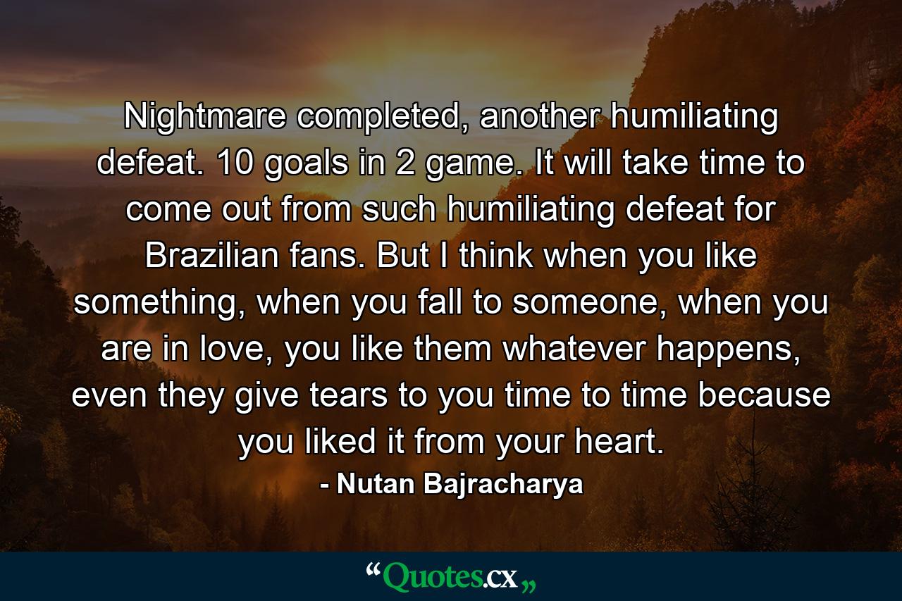 Nightmare completed, another humiliating defeat. 10 goals in 2 game. It will take time to come out from such humiliating defeat for Brazilian fans. But I think when you like something, when you fall to someone, when you are in love, you like them whatever happens, even they give tears to you time to time because you liked it from your heart. - Quote by Nutan Bajracharya