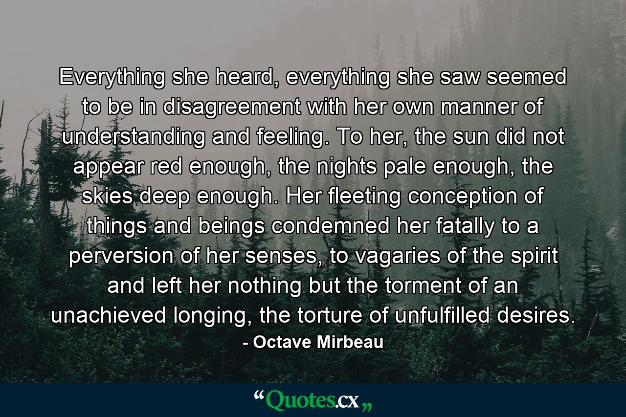 Everything she heard, everything she saw seemed to be in disagreement with her own manner of understanding and feeling. To her, the sun did not appear red enough, the nights pale enough, the skies deep enough. Her fleeting conception of things and beings condemned her fatally to a perversion of her senses, to vagaries of the spirit and left her nothing but the torment of an unachieved longing, the torture of unfulfilled desires. - Quote by Octave Mirbeau