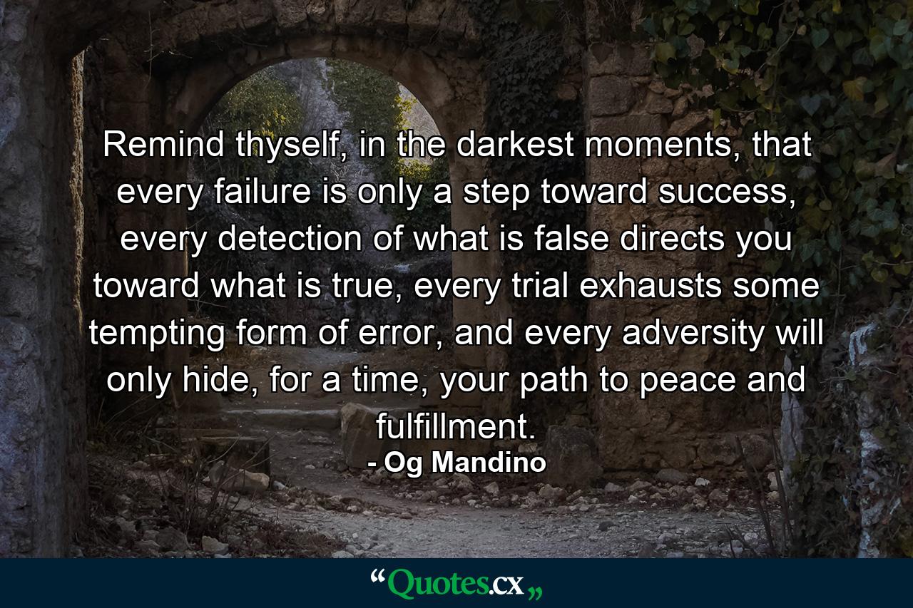 Remind thyself, in the darkest moments, that every failure is only a step toward success, every detection of what is false directs you toward what is true, every trial exhausts some tempting form of error, and every adversity will only hide, for a time, your path to peace and fulfillment. - Quote by Og Mandino