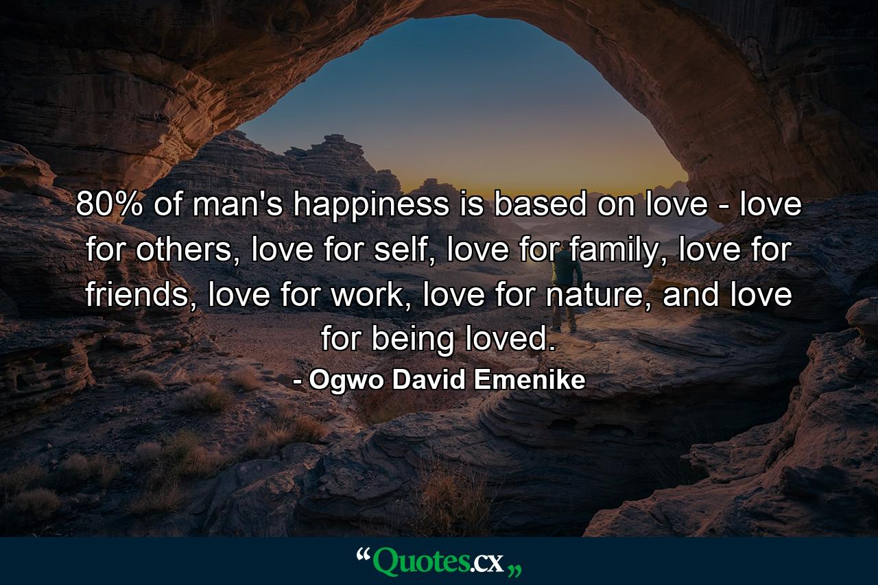 80% of man's happiness is based on love - love for others, love for self, love for family, love for friends, love for work, love for nature, and love for being loved. - Quote by Ogwo David Emenike