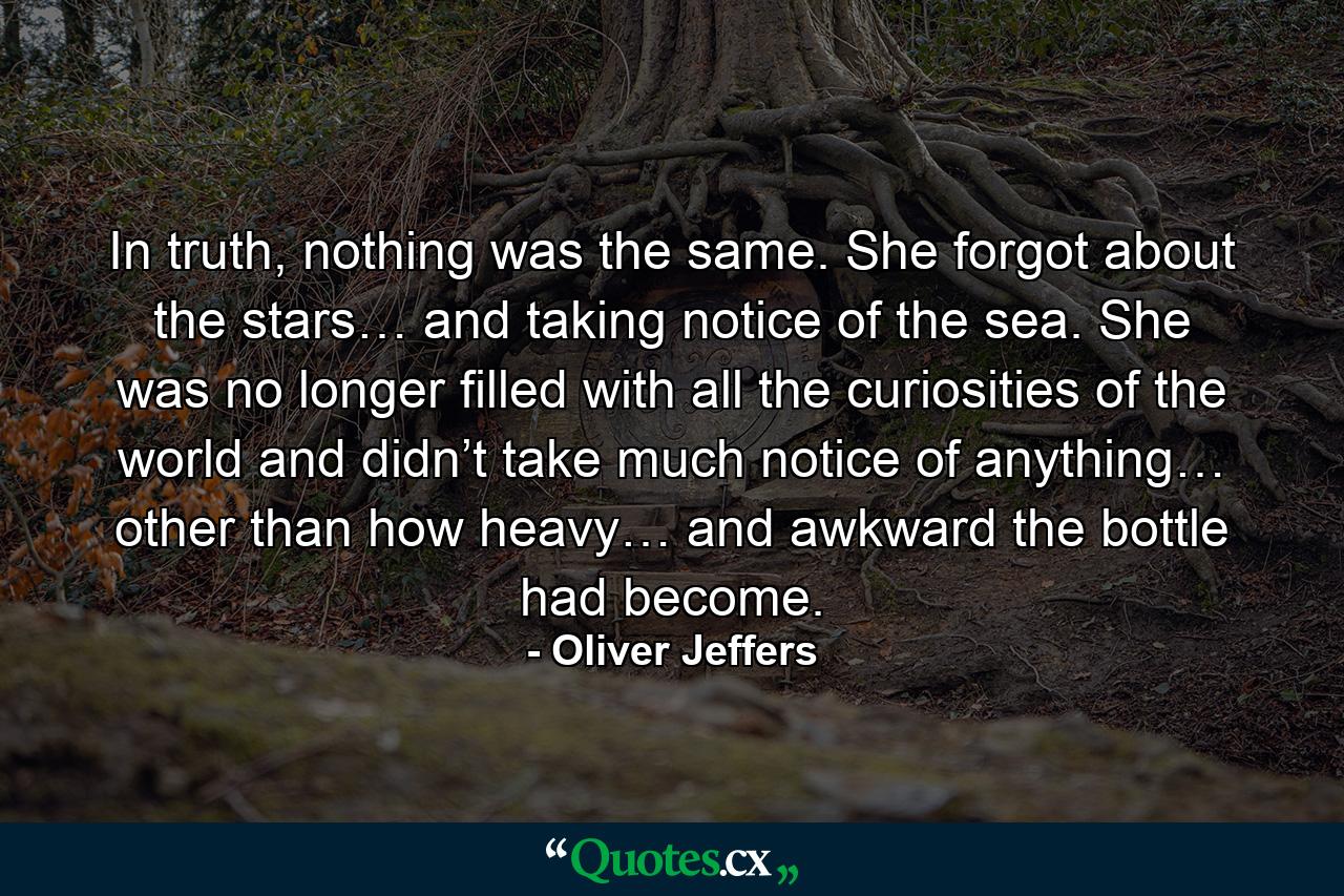 In truth, nothing was the same. She forgot about the stars… and taking notice of the sea. She was no longer filled with all the curiosities of the world and didn’t take much notice of anything… other than how heavy… and awkward the bottle had become. - Quote by Oliver Jeffers